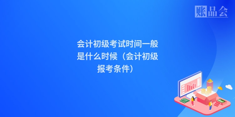会计初级考试时间一般是什么时候(会计初级报考条件)