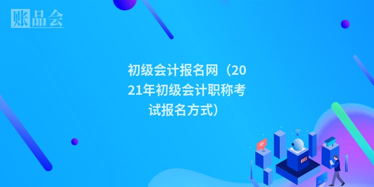 初级会计报名网（2021年初级会计职称考试报名方式）