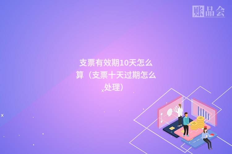 支票有效期10天怎么算（支票十天过期怎么处理）