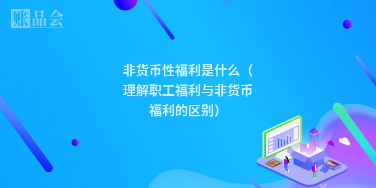 非货币性福利是什么（理解职工福利与非货币福利的区别）