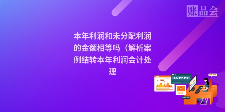 本年利润和未分配利润的金额相等吗(解析案例结转本年利润会计处理