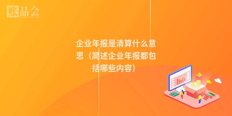企业年报是清算什么意思（简述企业年报都包括哪些内容）