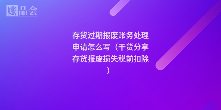存货过期报废账务处理申请怎么写（干货分享存货报废损失税前扣除）
