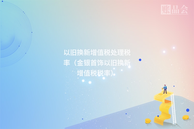 以旧换新增值税处理税率（金银首饰以旧换新增值税税率）