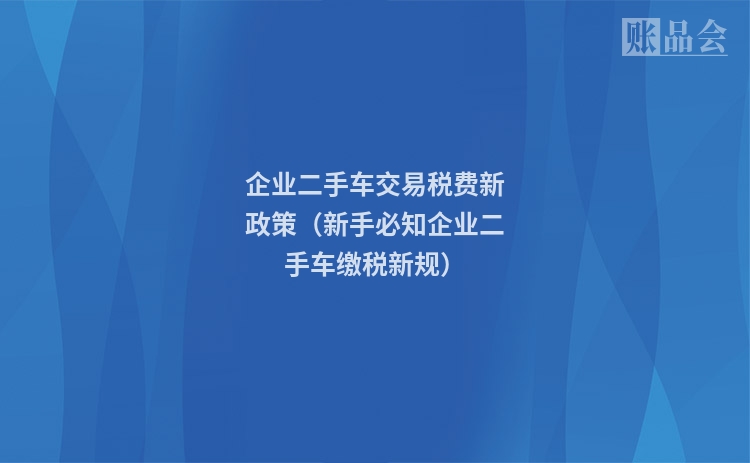 企业二手车交易税费新政策（新手必知企业二手车缴税新规）
