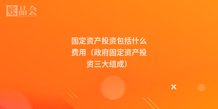 固定资产投资包括什么费用（政府固定资产投资三大组成）