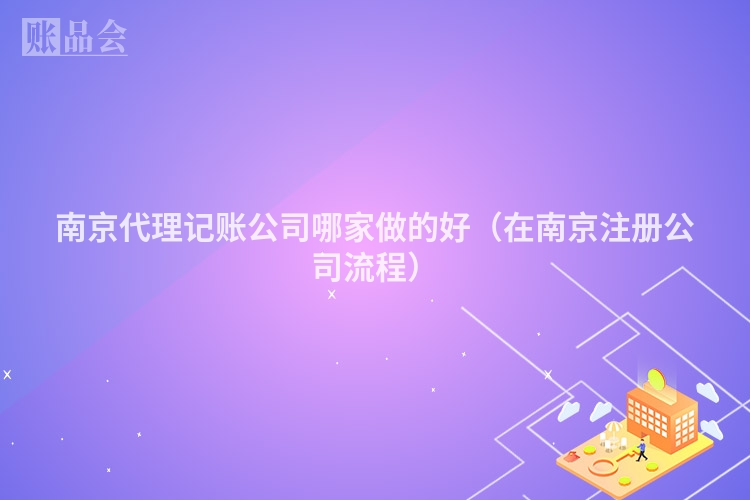 南京代理记账公司哪家做的好（在南京注册公司流程）