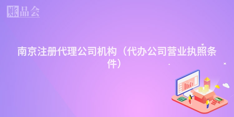 南京注册代理公司机构(代办公司营业执照条件)