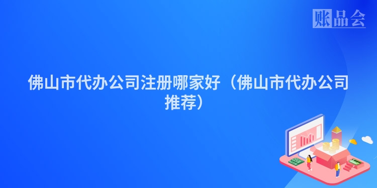 佛山市代办公司注册哪家好（佛山市代办公司推荐）