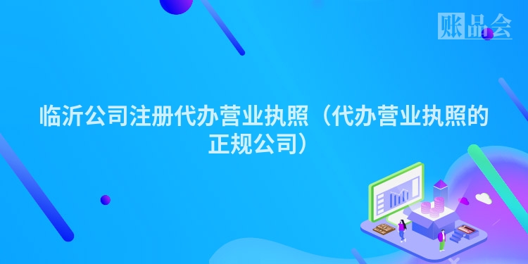 临沂公司注册代办营业执照（代办营业执照的正规公司）