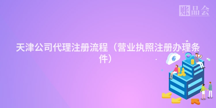天津公司代理注册流程（营业执照注册办理条件）
