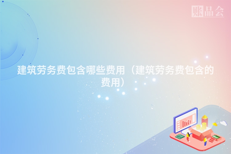 建筑劳务费包含哪些费用（建筑劳务费包含的费用）