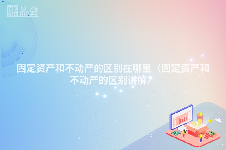 固定资产和不动产的区别在哪里（固定资产和不动产的区别讲解）