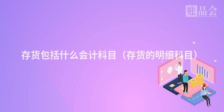 存货包括什么会计科目（存货的明细科目）