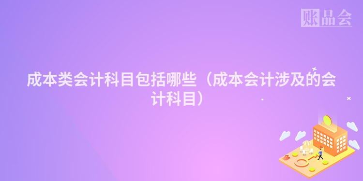 成本类会计科目包括哪些（成本会计涉及的会计科目）