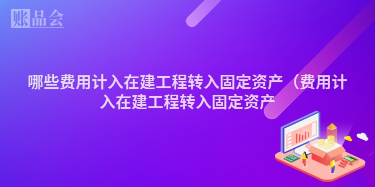 哪些费用计入在建工程转入固定资产（费用计入在建工程转入固定资产