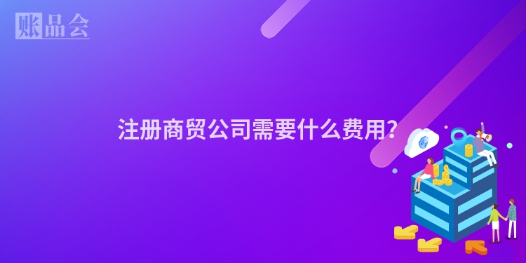 注册商贸公司需要什么费用？